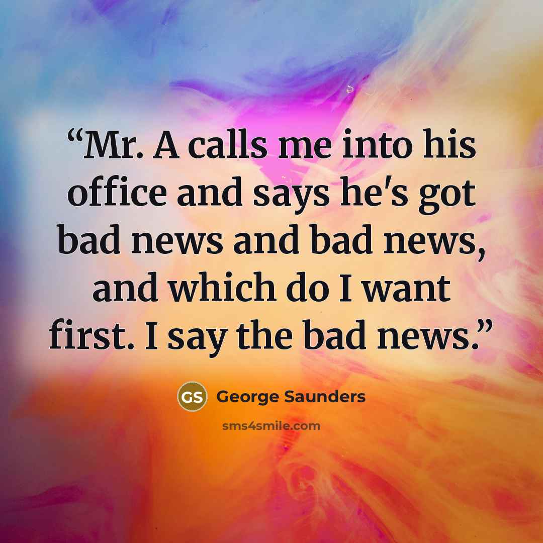 “Mr. A calls me into his office and says he's got bad news and bad news, and which do I want first. I say the bad news.” quote by George Saunders
