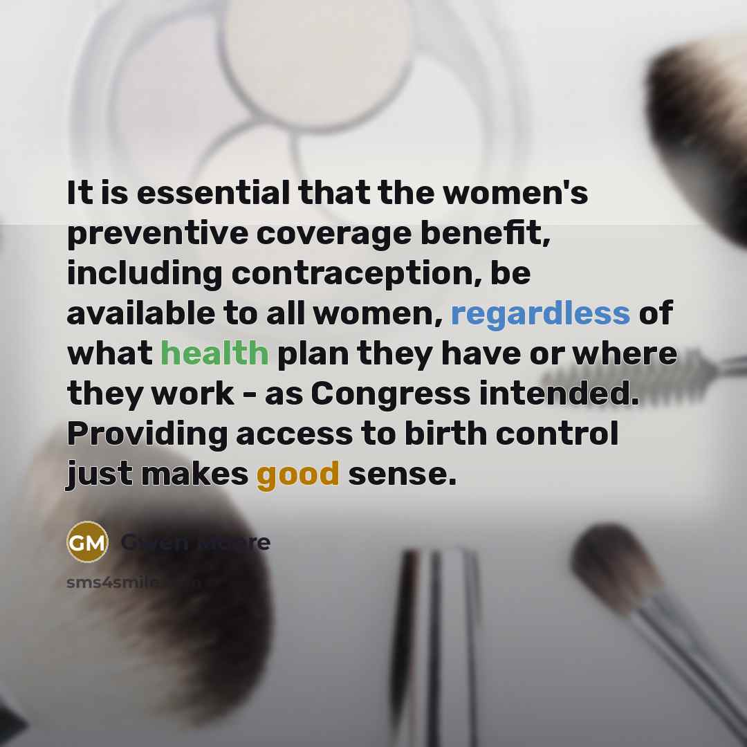 “It is essential that the women's preventive coverage benefit, including contraception, be available to all women, regardless of what health plan they have or where they work - as Congress intended. Providing access to birth control just makes good sense.” quote by Gwen Moore