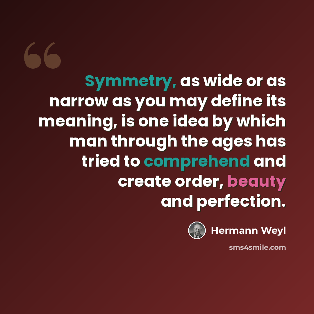 “Symmetry, as wide or as narrow as you may define its meaning, is one idea by which man through the ages has tried to comprehend and create order, beauty and perfection.” quote by Hermann Weyl