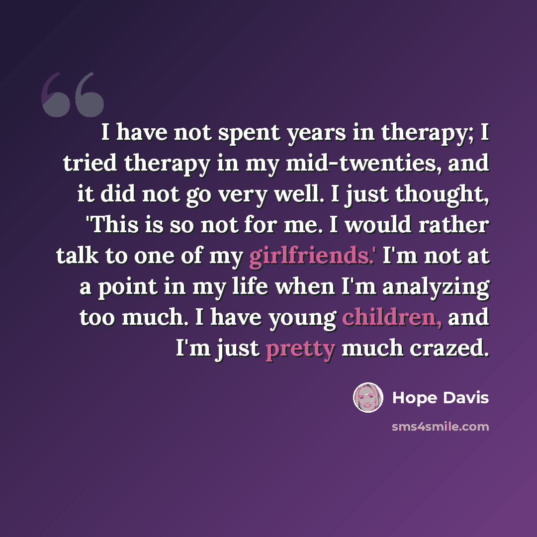 “I have not spent years in therapy; I tried therapy in my mid-twenties, and it did not go very well. I just thought, 'This is so not for me. I would rather talk to one of my girlfriends.' I'm not at a point in my life when I'm analyzing too much. I have young children, and I'm just pretty much…” quote by Hope Davis