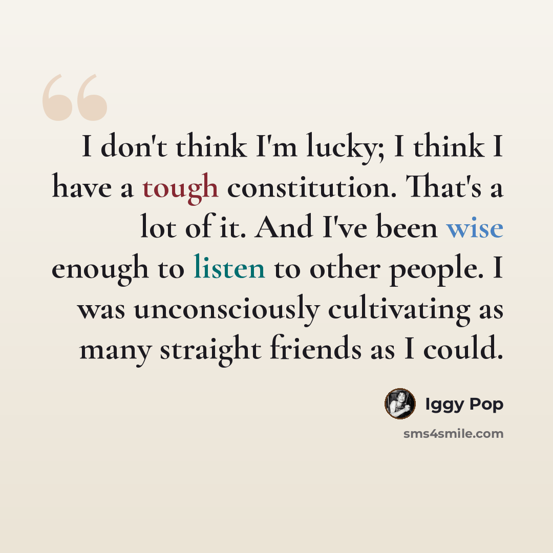 “I don't think I'm lucky; I think I have a tough constitution. That's a lot of it. And I've been wise enough to listen to other people. I was unconsciously cultivating as many straight friends as I could.” quote by Iggy Pop