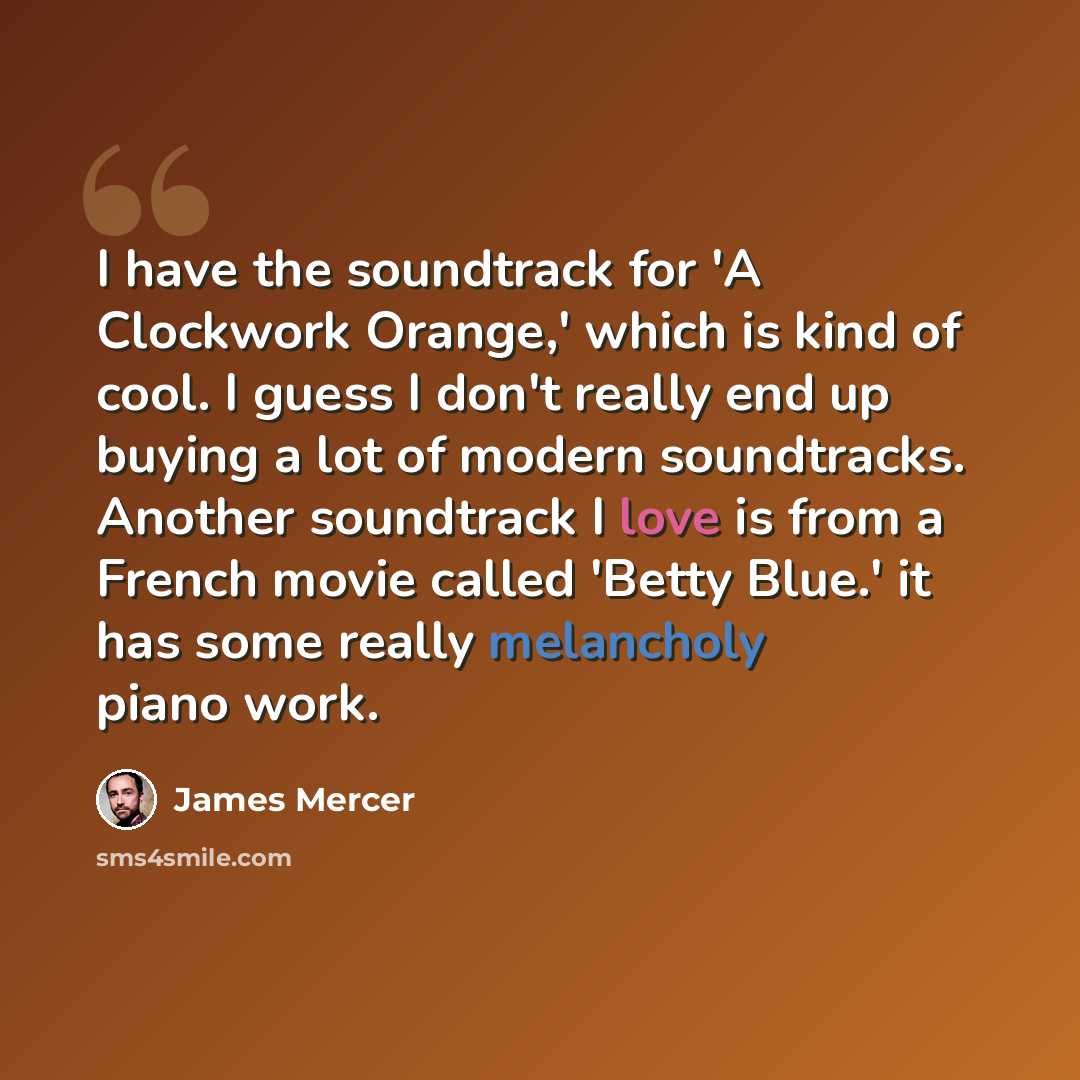“I have the soundtrack for 'A Clockwork Orange,' which is kind of cool. I guess I don't really end up buying a lot of modern soundtracks. Another soundtrack I love is from a French movie called 'Betty Blue.' it has some really melancholy piano work.” quote by James Mercer