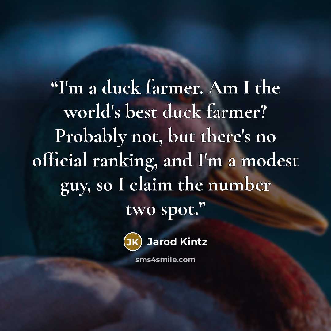 “I'm a duck farmer. Am I the world's best duck farmer? Probably not, but there's no official ranking, and I'm a modest guy, so I claim the number two spot.” quote by Jarod Kintz