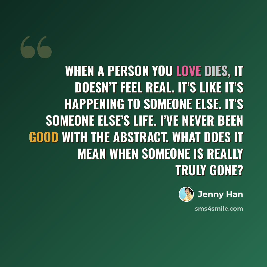 “When a person you love dies, it doesn’t feel real. It’s like it’s happening to someone else. It’s someone else’s life. I’ve never been good with the abstract. What does it mean when someone is really truly gone?” quote by Jenny Han