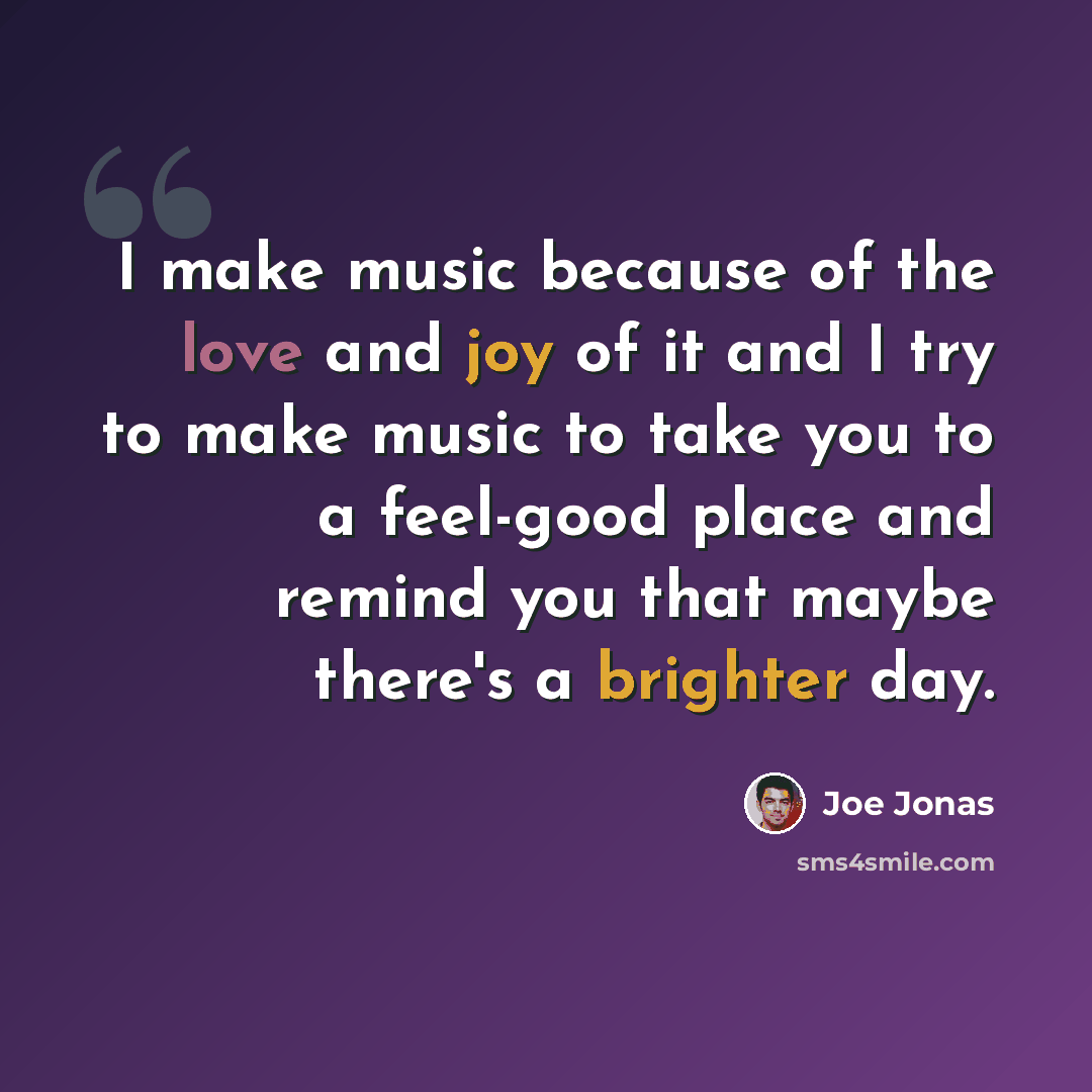 “I make music because of the love and joy of it and I try to make music to take you to a feel-good place and remind you that maybe there's a brighter day.” quote by Joe Jonas