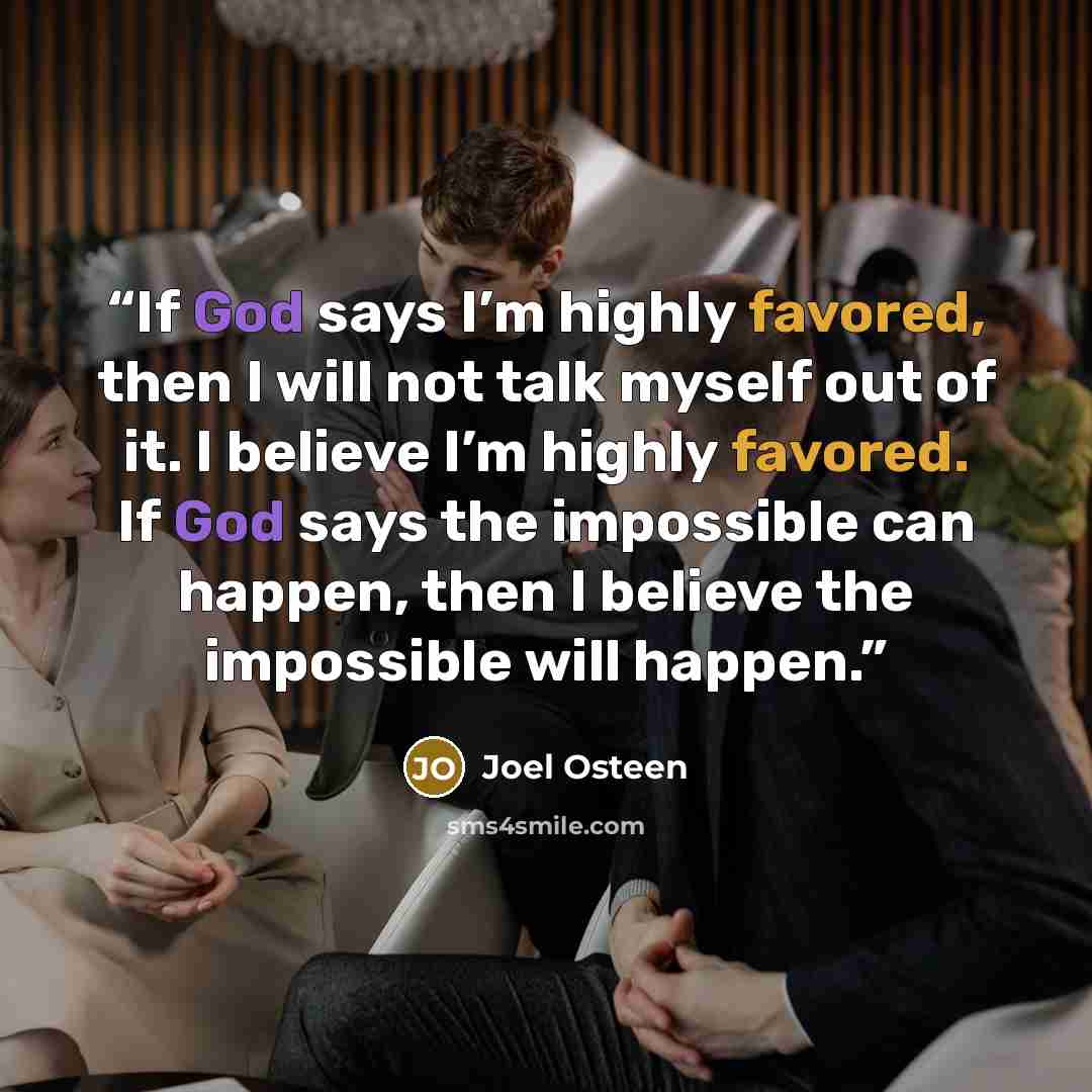 “If God says I’m highly favored, then I will not talk myself out of it. I believe I’m highly favored. If God says the impossible can happen, then I believe the impossible will happen.” quote by Joel Osteen
