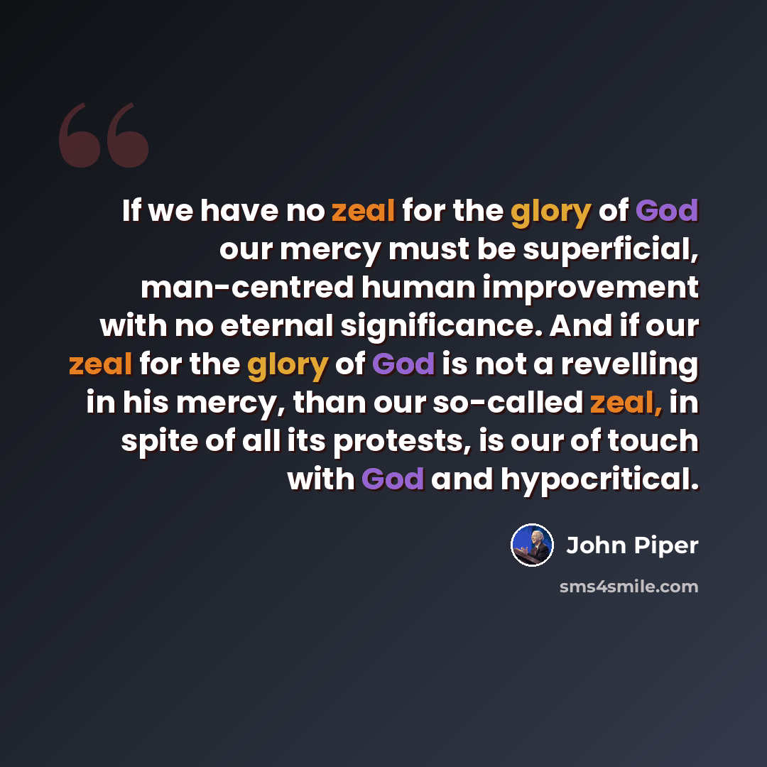 “If we have no zeal for the glory of God our mercy must be superficial, man-centred human improvement with no eternal significance. And if our zeal for the glory of God is not a revelling in his mercy, than our so-called zeal, in spite of all its protests, is our of touch with God and hypocritical.” quote by John Piper
