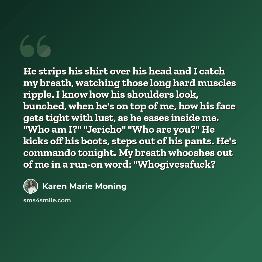“He strips his shirt over his head and I catch my breath, watching those long hard muscles ripple. I know how his shoulders look, bunched, when he's on top of me, how his face gets tight with lust, as he eases inside me. "Who am I?" "Jericho" "Who are you?" He kicks off his boots, steps out of his…” quote by Karen Marie Moning