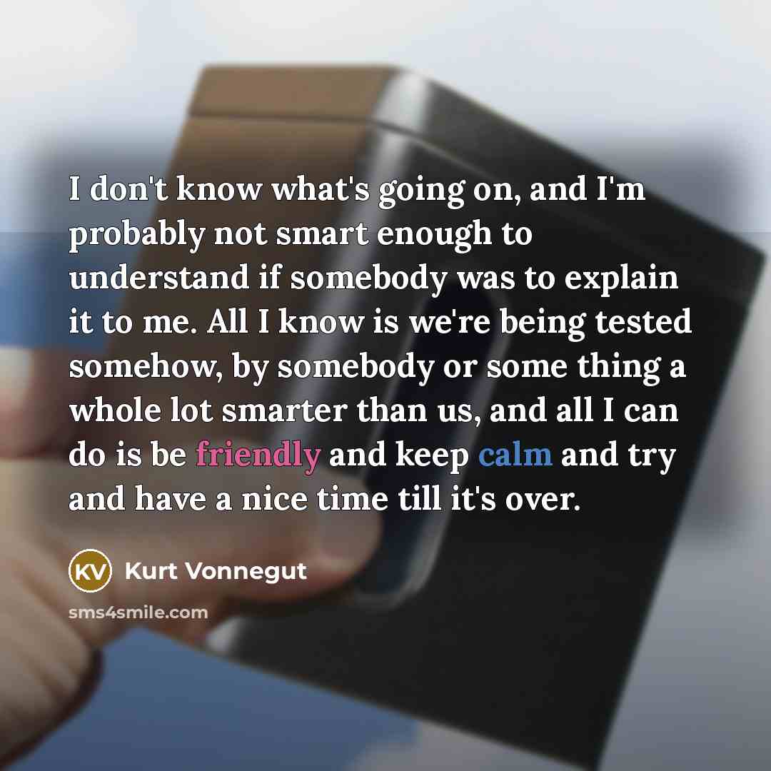 “I don't know what's going on, and I'm probably not smart enough to understand if somebody was to explain it to me. All I know is we're being tested somehow, by somebody or some thing a whole lot smarter than us, and all I can do is be friendly and keep calm and try and have a nice time till it's…” quote by Kurt Vonnegut