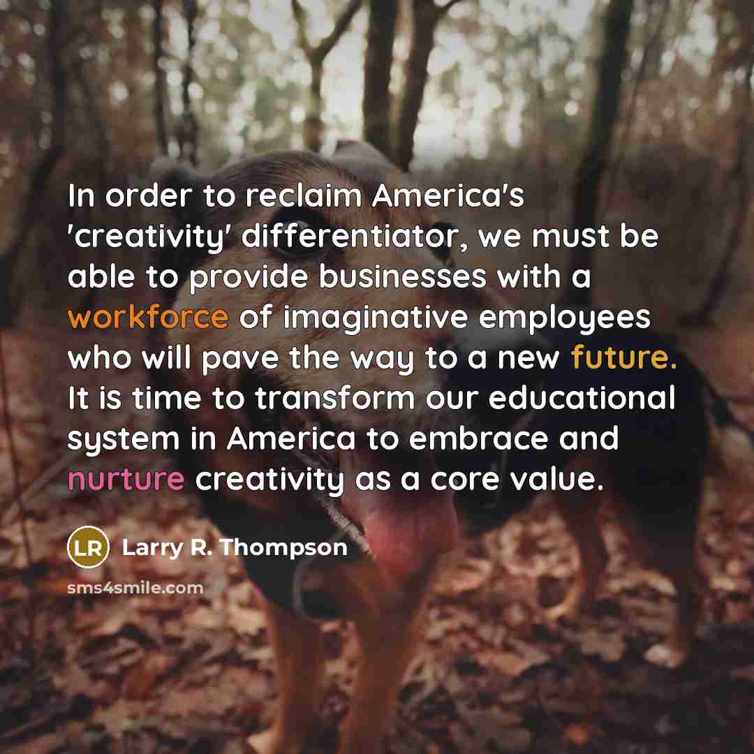 “In order to reclaim America's 'creativity' differentiator, we must be able to provide businesses with a workforce of imaginative employees who will pave the way to a new future. It is time to transform our educational system in America to embrace and nurture creativity as a core value.” quote by Larry R. Thompson