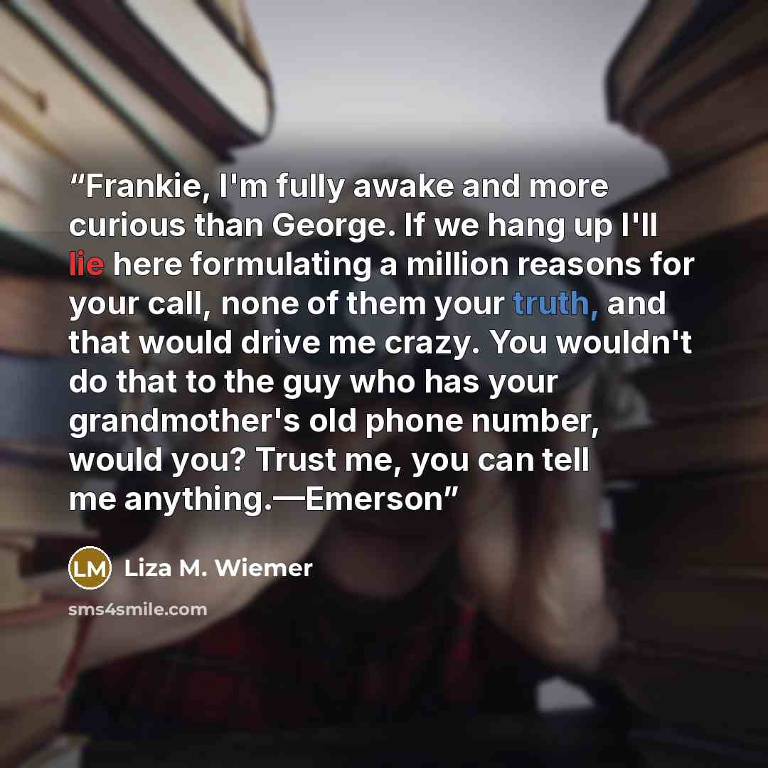 “Frankie, I'm fully awake and more curious than George. If we hang up I'll lie here formulating a million reasons for your call, none of them your truth, and that would drive me crazy. You wouldn't do that to the guy who has your grandmother's old phone number, would you? Trust me, you can tell me…” quote by Liza M. Wiemer