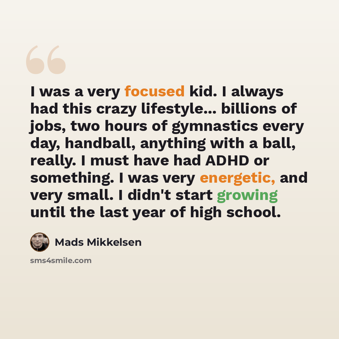 “I was a very focused kid. I always had this crazy lifestyle... billions of jobs, two hours of gymnastics every day, handball, anything with a ball, really. I must have had ADHD or something. I was very energetic, and very small. I didn't start growing until the last year of high school.” quote by Mads Mikkelsen