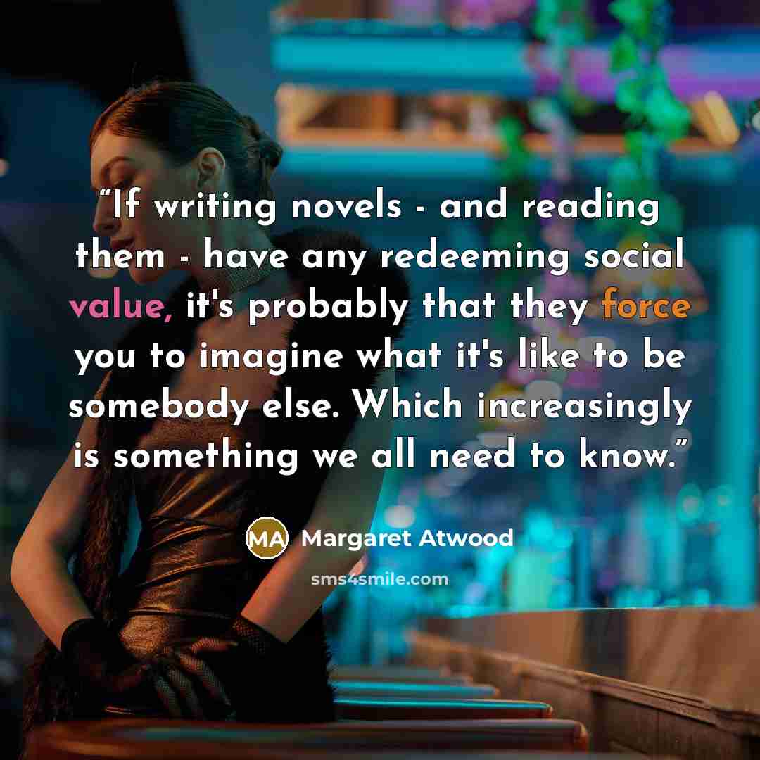 “If writing novels - and reading them - have any redeeming social value, it's probably that they force you to imagine what it's like to be somebody else. Which increasingly is something we all need to know.” quote by Margaret Atwood