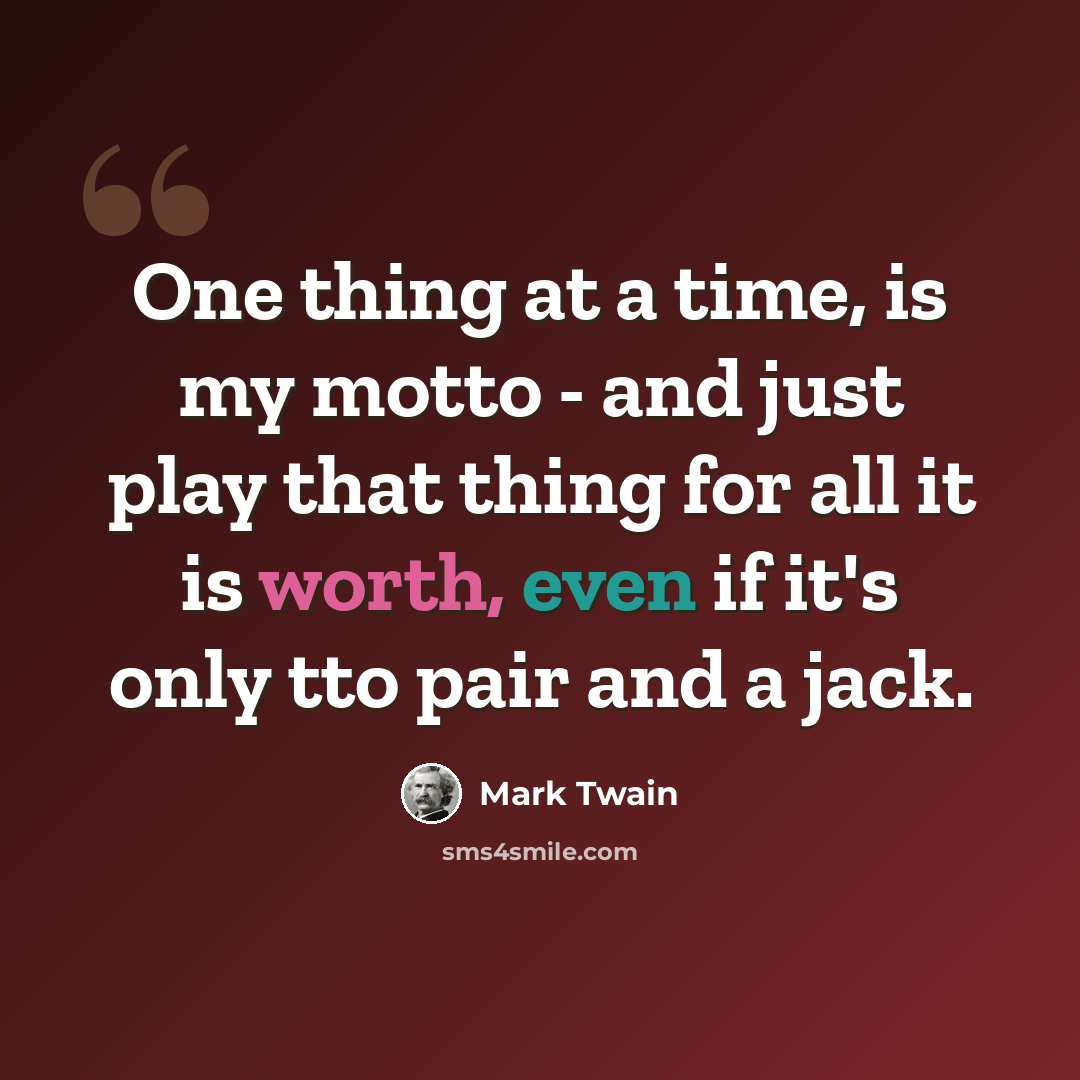“One thing at a time, is my motto - and just play that thing for all it is worth, even if it's only tto pair and a jack.” quote by Mark Twain