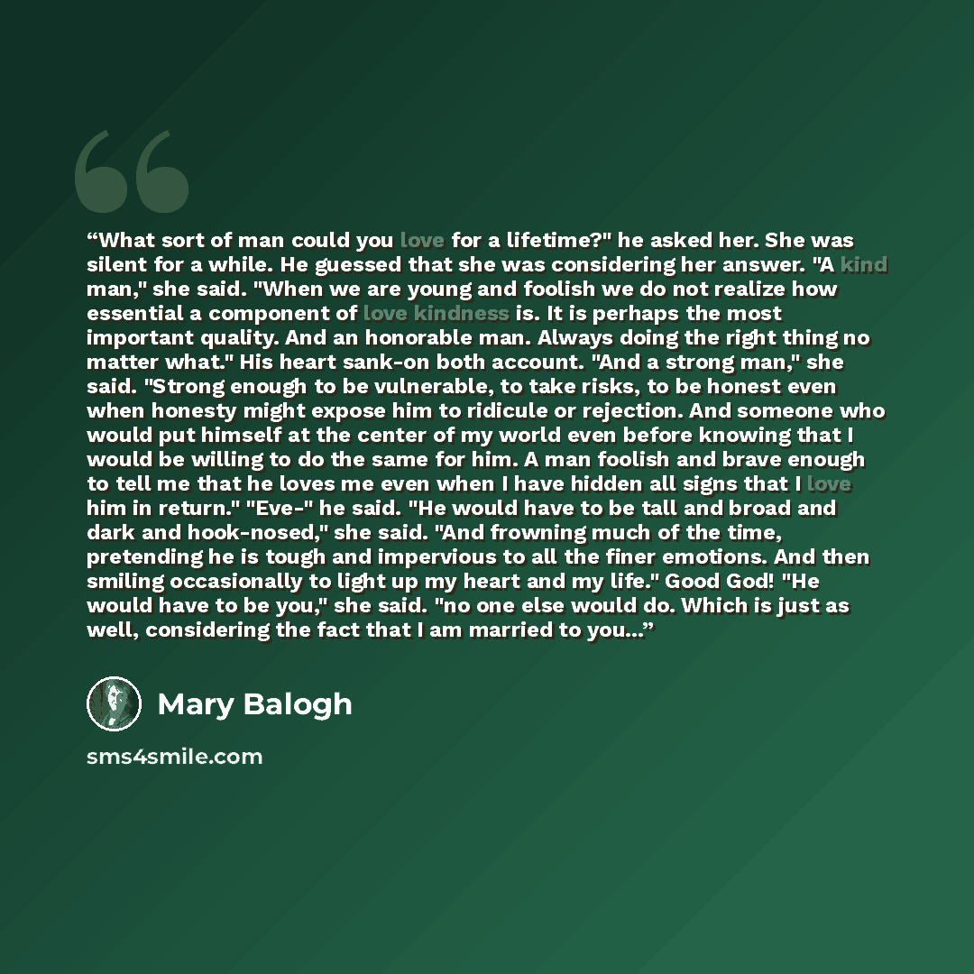 “What sort of man could you love for a lifetime?" he asked her. She was silent for a while. He guessed that she was considering her answer. "A kind man," she said. "When we are young and foolish we do not realize how essential a component of love kindness is. It is perhaps the most important…” quote by Mary Balogh