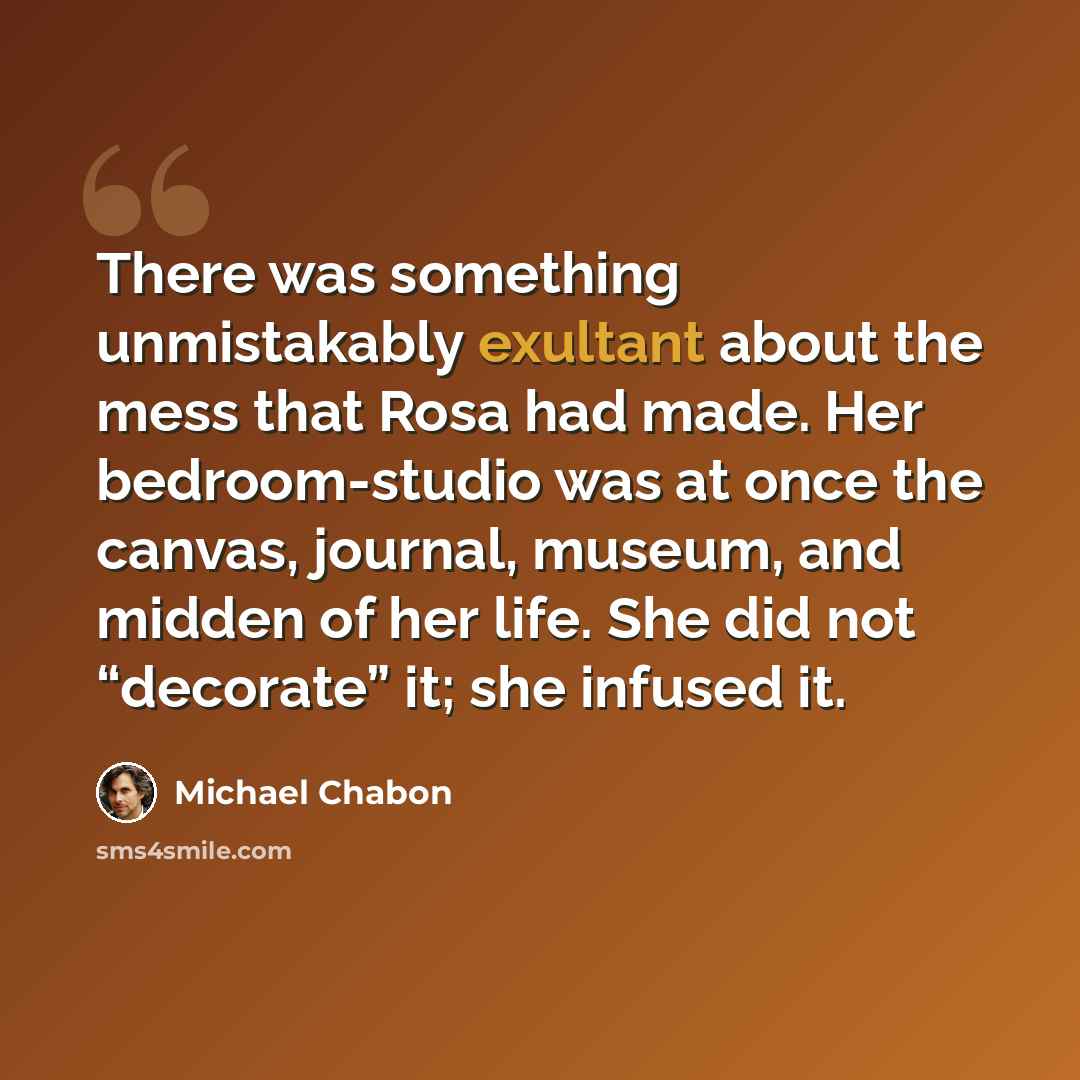 “There was something unmistakably exultant about the mess that Rosa had made. Her bedroom-studio was at once the canvas, journal, museum, and midden of her life. She did not “decorate” it; she infused it.” quote by Michael Chabon