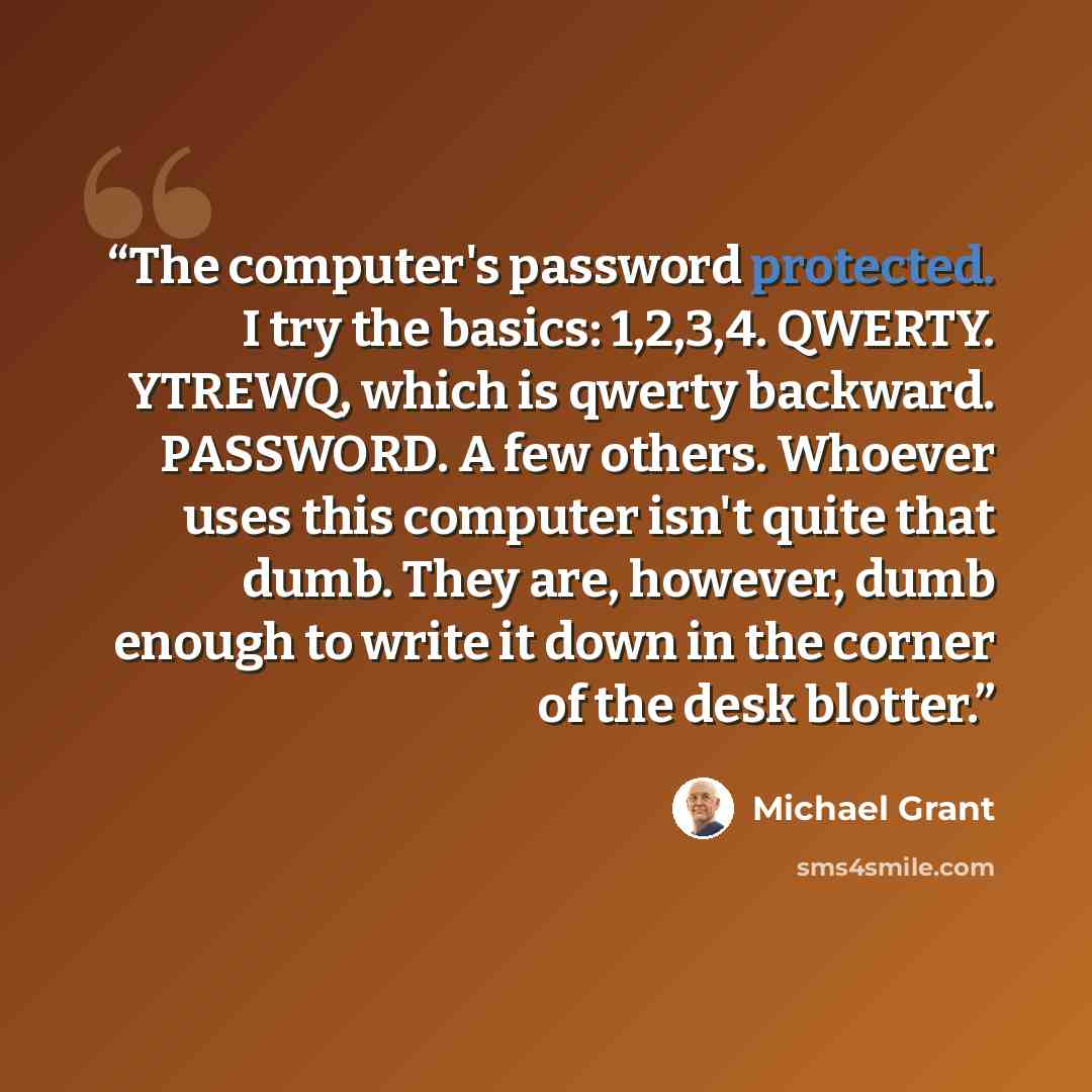 “The computer's password protected. I try the basics: 1,2,3,4. QWERTY. YTREWQ, which is qwerty backward. PASSWORD. A few others. Whoever uses this computer isn't quite that dumb. They are, however, dumb enough to write it down in the corner of the desk blotter.” quote by Michael Grant