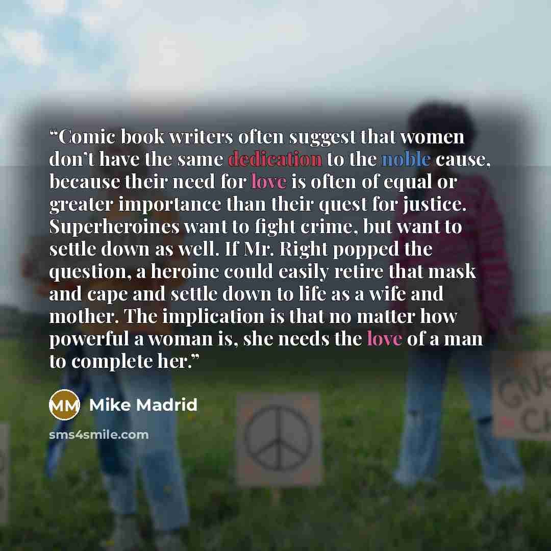 “Comic book writers often suggest that women don’t have the same dedication to the noble cause, because their need for love is often of equal or greater importance than their quest for justice. Superheroines want to fight crime, but want to settle down as well. If Mr. Right popped the question, a…” quote by Mike Madrid