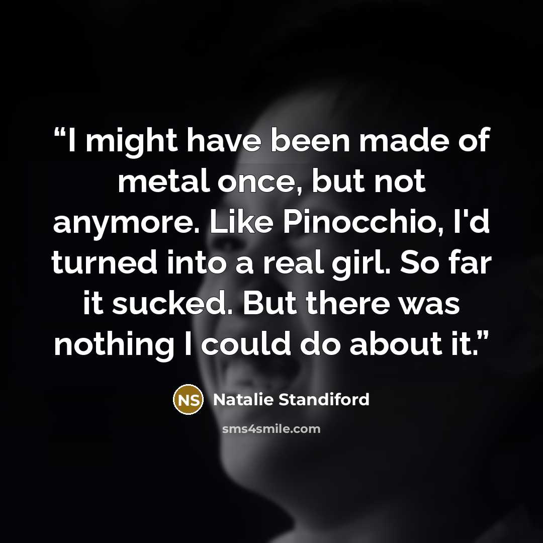 “I might have been made of metal once, but not anymore. Like Pinocchio, I'd turned into a real girl. So far it sucked. But there was nothing I could do about it.” quote by Natalie Standiford