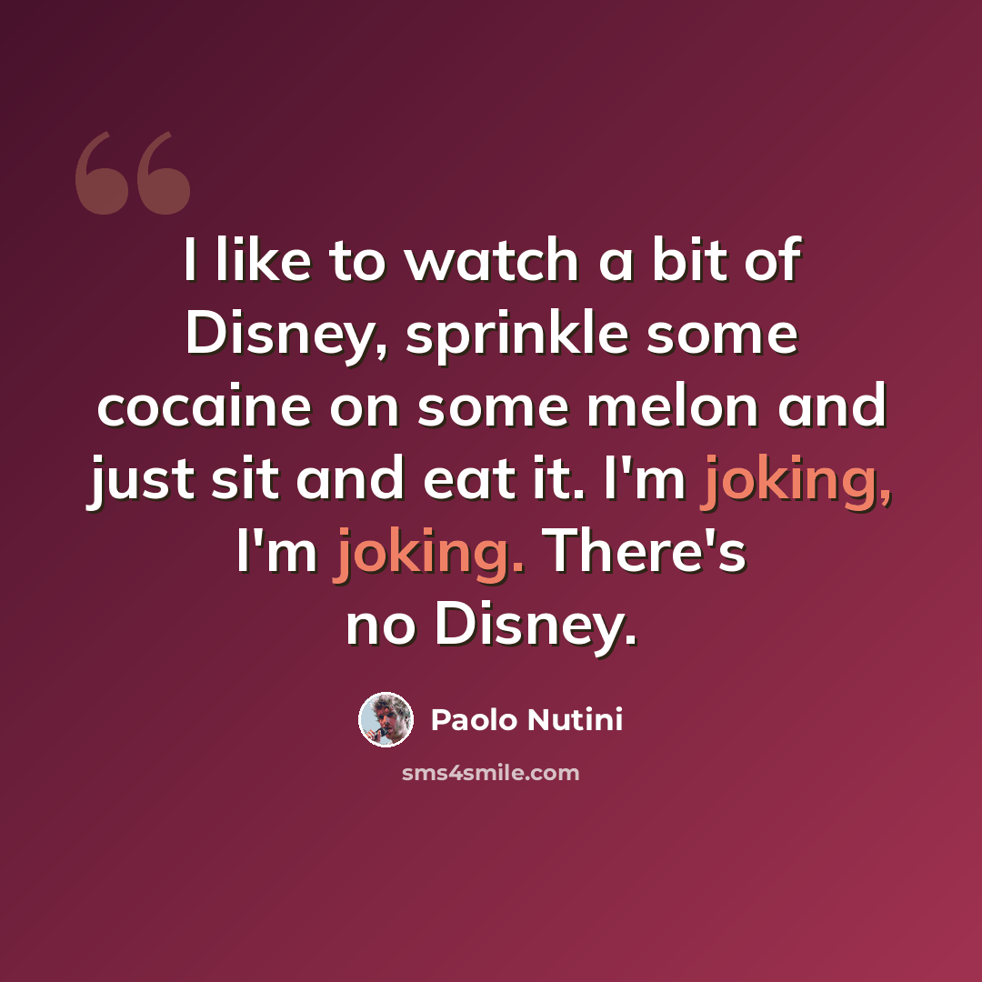 “I like to watch a bit of Disney, sprinkle some cocaine on some melon and just sit and eat it. I'm joking, I'm joking. There's no Disney.” quote by Paolo Nutini