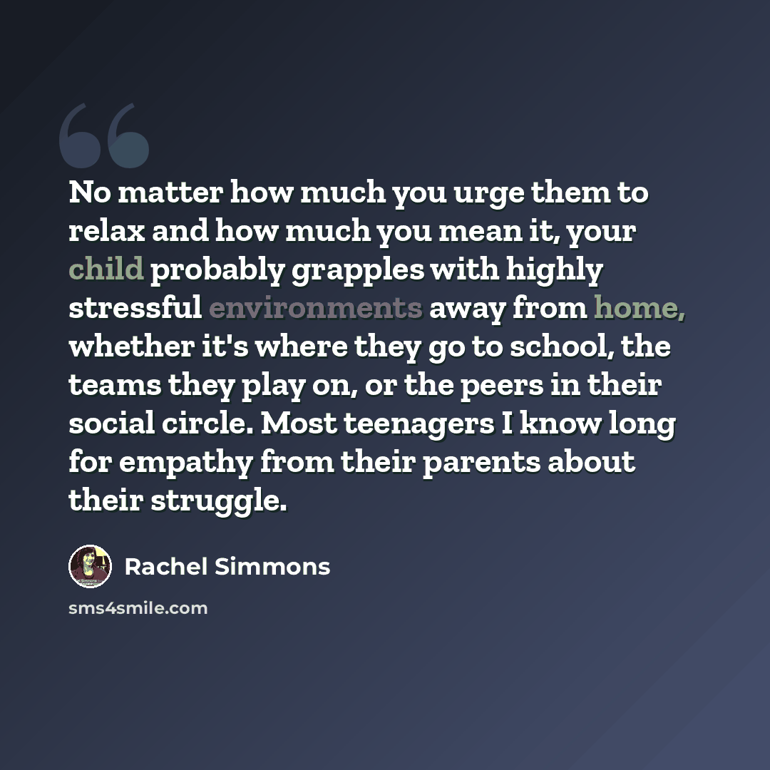 “No matter how much you urge them to relax and how much you mean it, your child probably grapples with highly stressful environments away from home, whether it's where they go to school, the teams they play on, or the peers in their social circle. Most teenagers I know long for empathy from their…” quote by Rachel Simmons