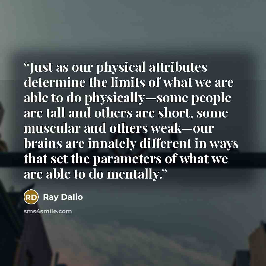 “Just as our physical attributes determine the limits of what we are able to do physically—some people are tall and others are short, some muscular and others weak—our brains are innately different in ways that set the parameters of what we are able to do mentally.” quote by Ray Dalio