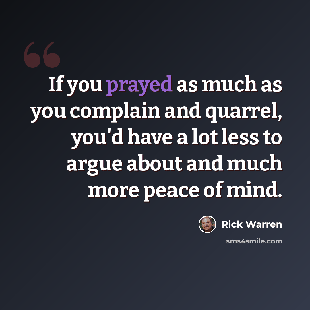 “If you prayed as much as you complain and quarrel, you'd have a lot less to argue about and much more peace of mind.” quote by Rick Warren