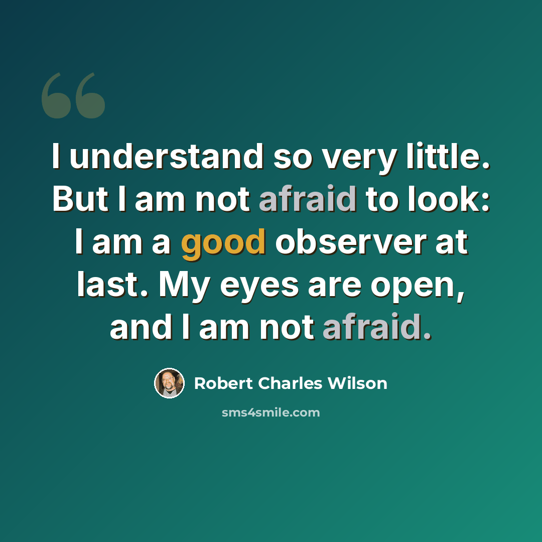 “I understand so very little. But I am not afraid to look: I am a good observer at last. My eyes are open, and I am not afraid.” quote by Robert Charles Wilson