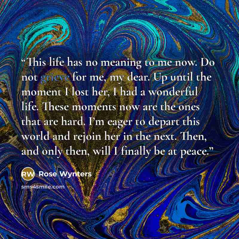 “This life has no meaning to me now. Do not grieve for me, my dear. Up until the moment I lost her, I had a wonderful life. These moments now are the ones that are hard. I’m eager to depart this world and rejoin her in the next. Then, and only then, will I finally be at peace.” quote by Rose Wynters