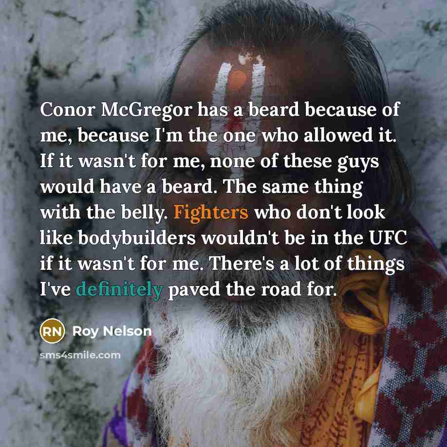 “Conor McGregor has a beard because of me, because I'm the one who allowed it. If it wasn't for me, none of these guys would have a beard. The same thing with the belly. Fighters who don't look like bodybuilders wouldn't be in the UFC if it wasn't for me. There's a lot of things I've definitely…” quote by Roy Nelson