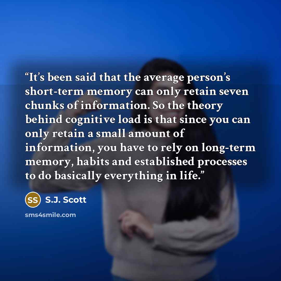 “It’s been said that the average person’s short-term memory can only retain seven chunks of information. So the theory behind cognitive load is that since you can only retain a small amount of information, you have to rely on long-term memory, habits and established processes to do basically…” quote by S.J. Scott