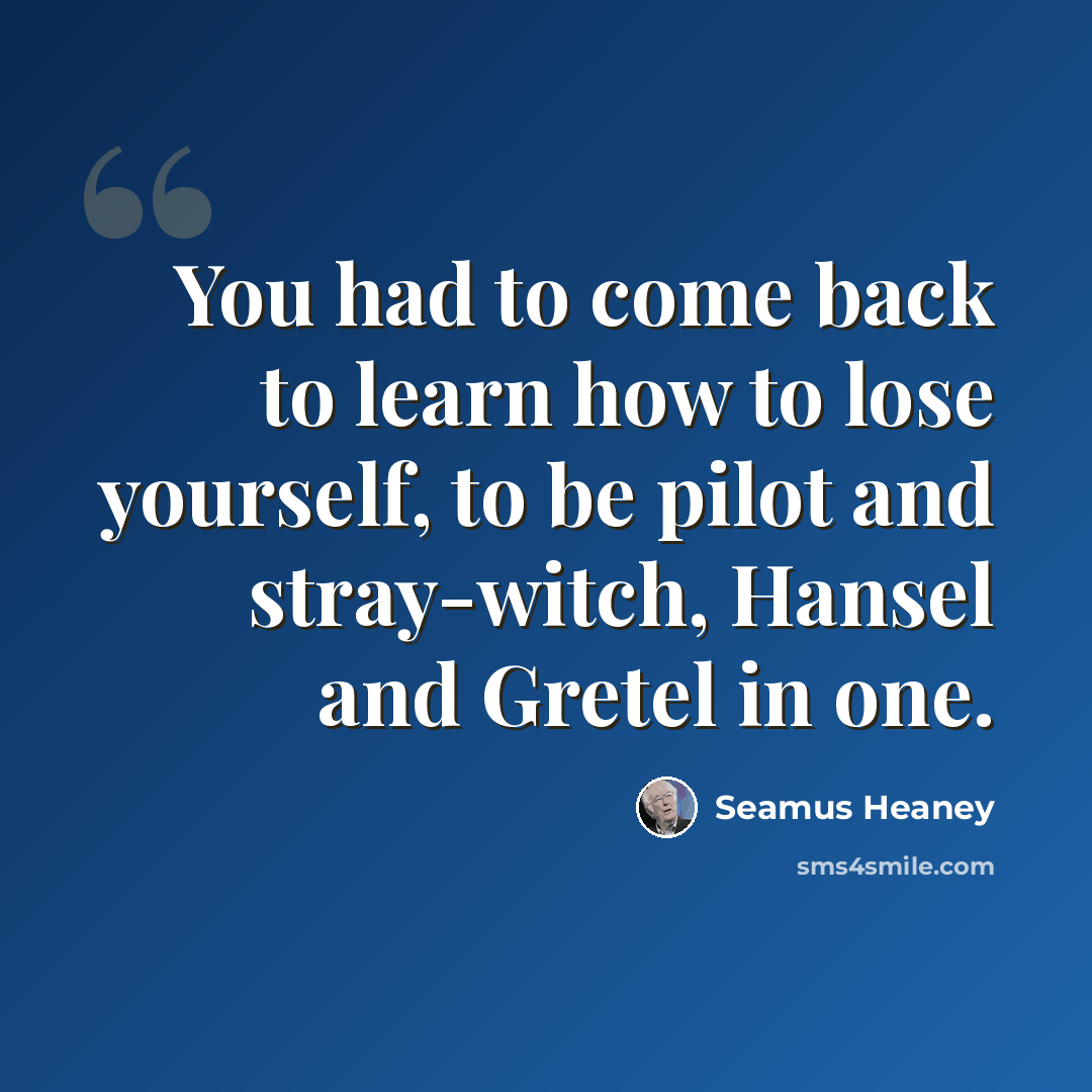 “You had to come back to learn how to lose yourself, to be pilot and stray-witch, Hansel and Gretel in one.” quote by Seamus Heaney