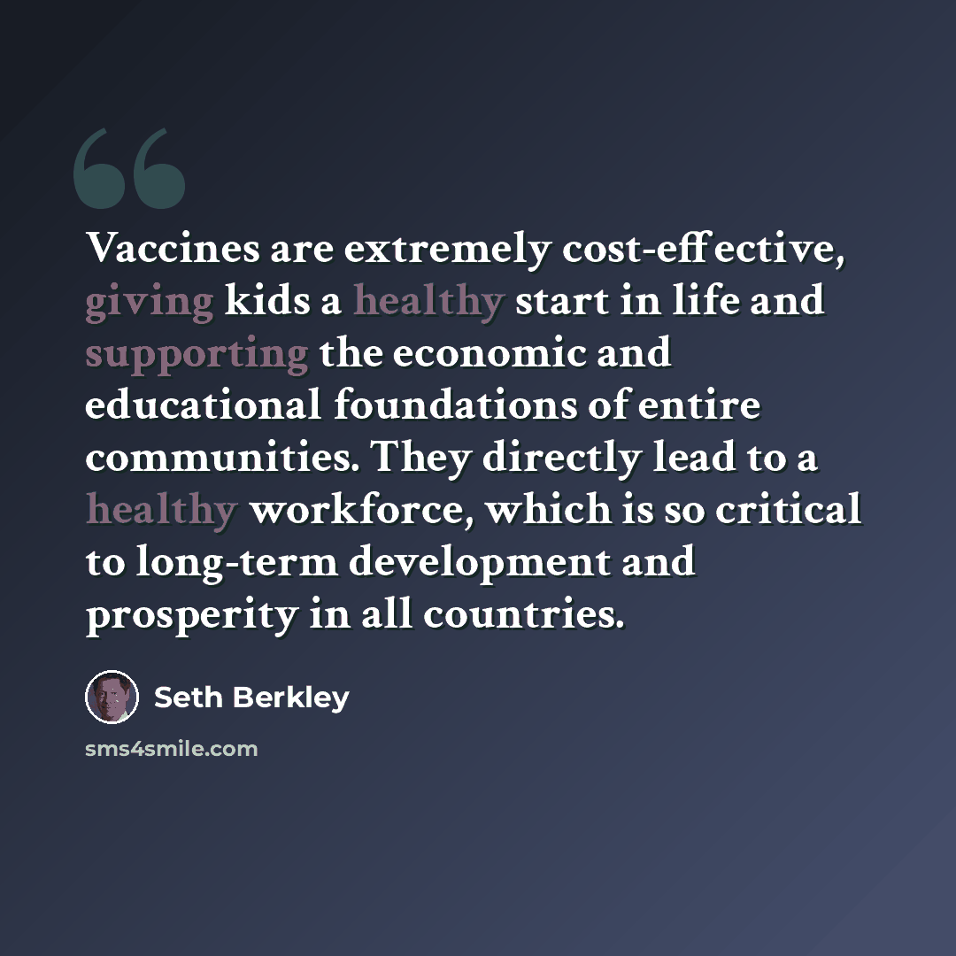 “Vaccines are extremely cost-effective, giving kids a healthy start in life and supporting the economic and educational foundations of entire communities. They directly lead to a healthy workforce, which is so critical to long-term development and prosperity in all countries.” quote by Seth Berkley