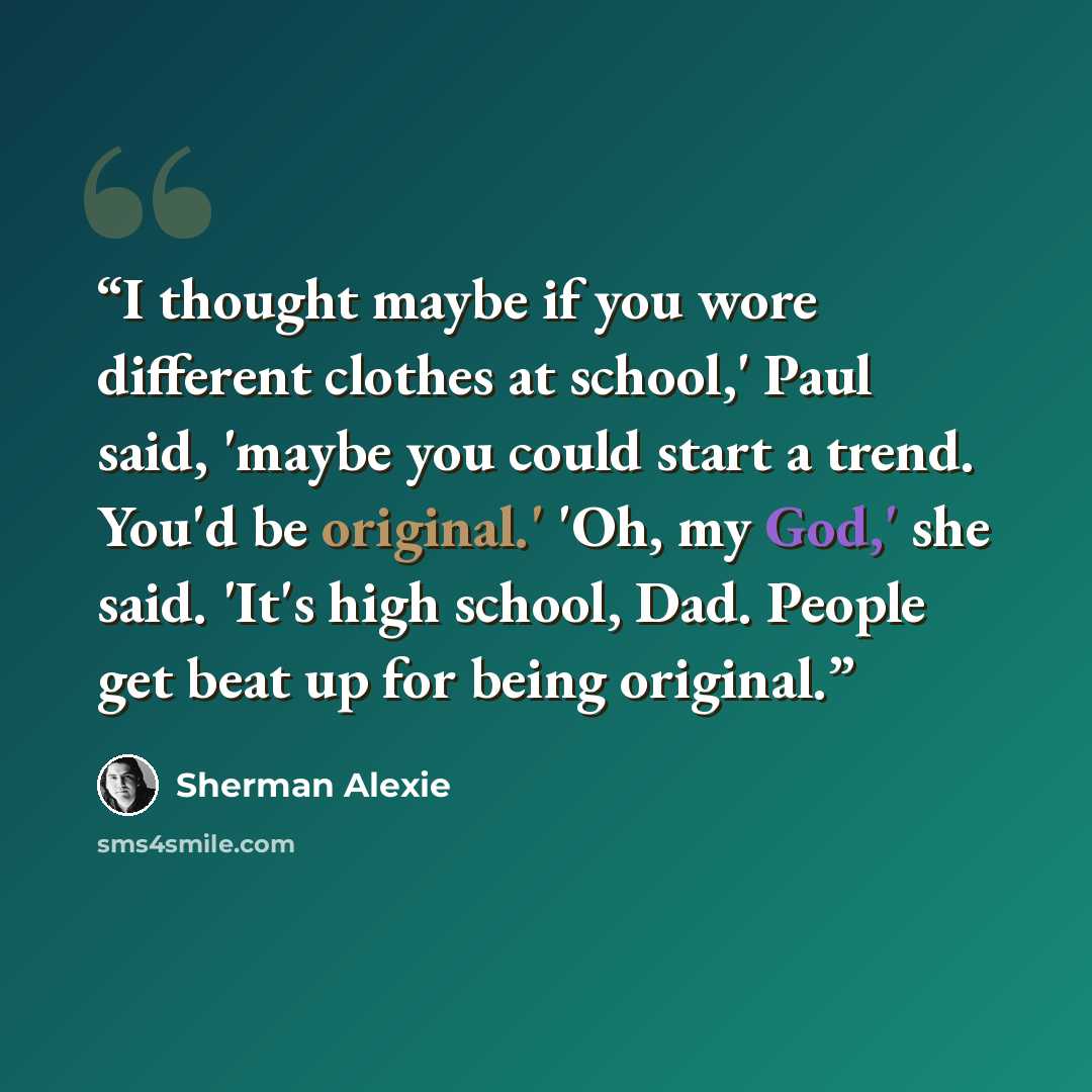 “I thought maybe if you wore different clothes at school,' Paul said, 'maybe you could start a trend. You'd be original.' 'Oh, my God,' she said. 'It's high school, Dad. People get beat up for being original.” quote by Sherman Alexie