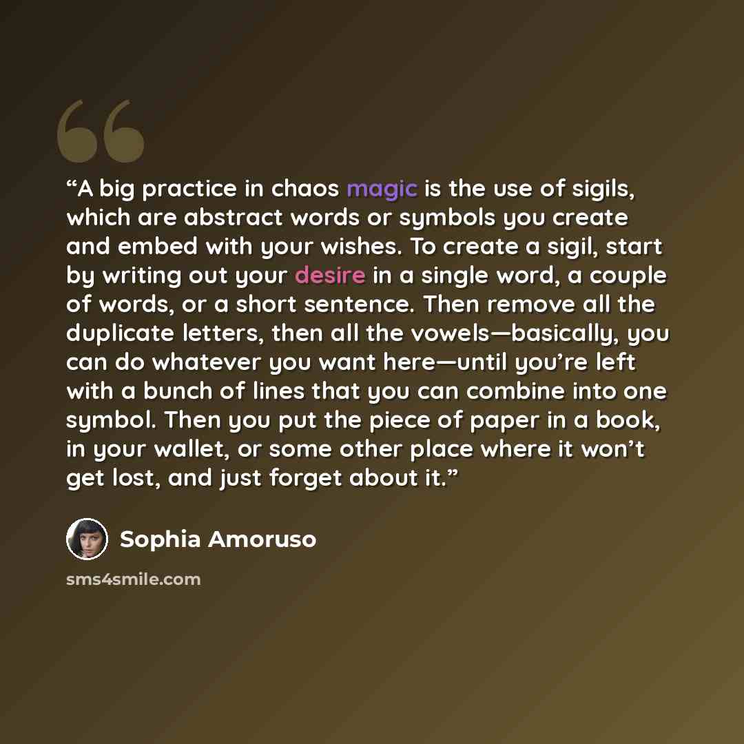 “A big practice in chaos magic is the use of sigils, which are abstract words or symbols you create and embed with your wishes. To create a sigil, start by writing out your desire in a single word, a couple of words, or a short sentence. Then remove all the duplicate letters, then all the…” quote by Sophia Amoruso