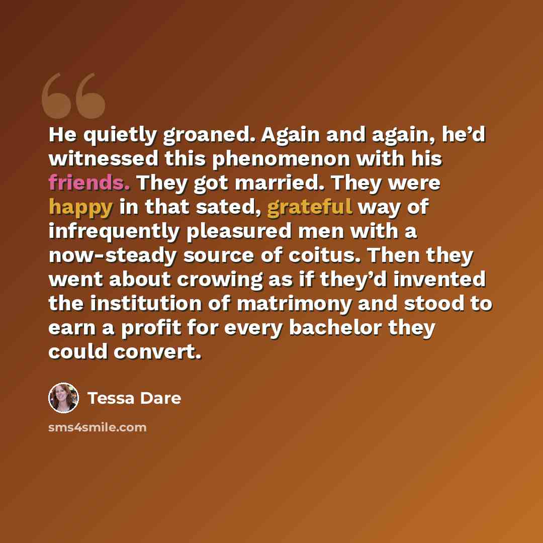“He quietly groaned. Again and again, he’d witnessed this phenomenon with his friends. They got married. They were happy in that sated, grateful way of infrequently pleasured men with a now-steady source of coitus. Then they went about crowing as if they’d invented the institution of matrimony and…” quote by Tessa Dare
