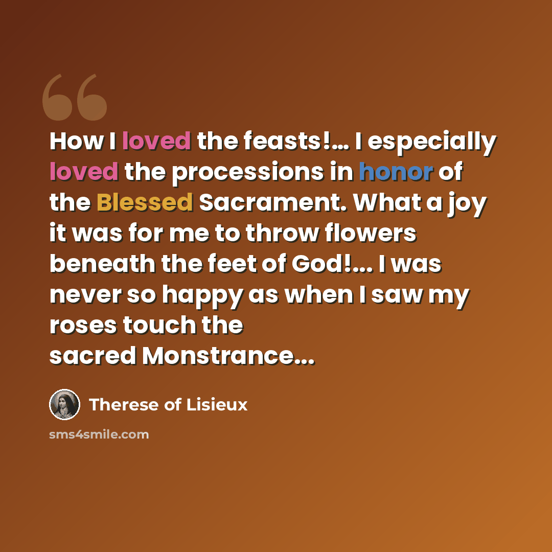 “How I loved the feasts!… I especially loved the processions in honor of the Blessed Sacrament. What a joy it was for me to throw flowers beneath the feet of God!... I was never so happy as when I saw my roses touch the sacred Monstrance...” quote by Therese of Lisieux