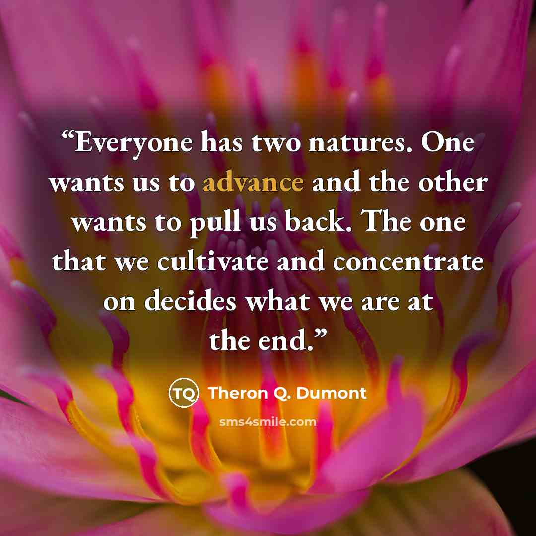 “Everyone has two natures. One wants us to advance and the other wants to pull us back. The one that we cultivate and concentrate on decides what we are at the end.” quote by Theron Q. Dumont