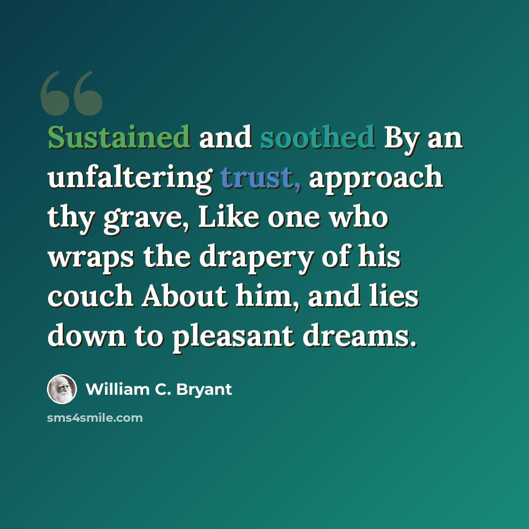 “Sustained and soothed By an unfaltering trust, approach thy grave, Like one who wraps the drapery of his couch About him, and lies down to pleasant dreams.” quote by William C. Bryant
