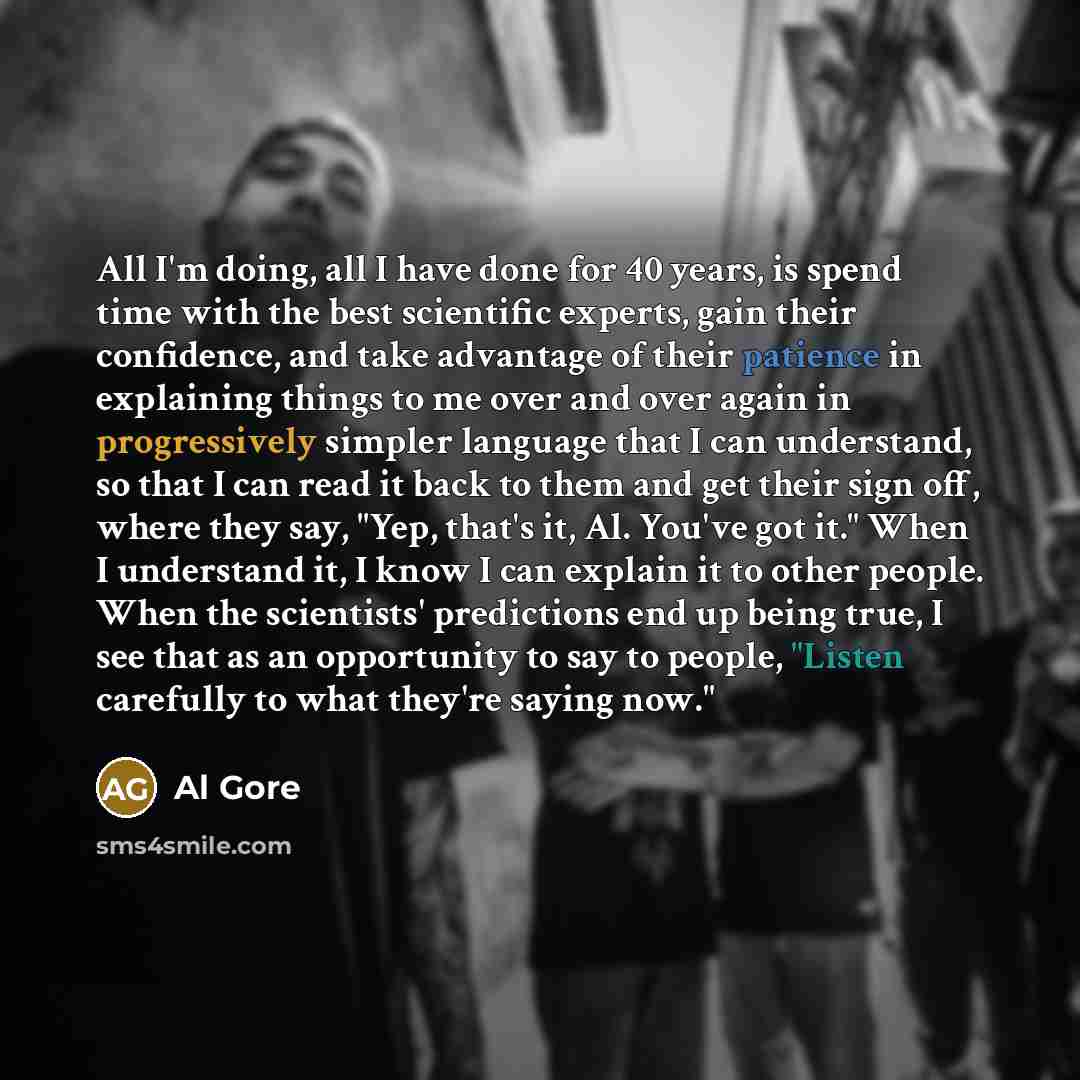 “All I'm doing, all I have done for 40 years, is spend time with the best scientific experts, gain their confidence, and take advantage of their patience in explaining things to me over and over again in progressively simpler language that I can understand, so that I can read it back to them and…” quote by Al Gore