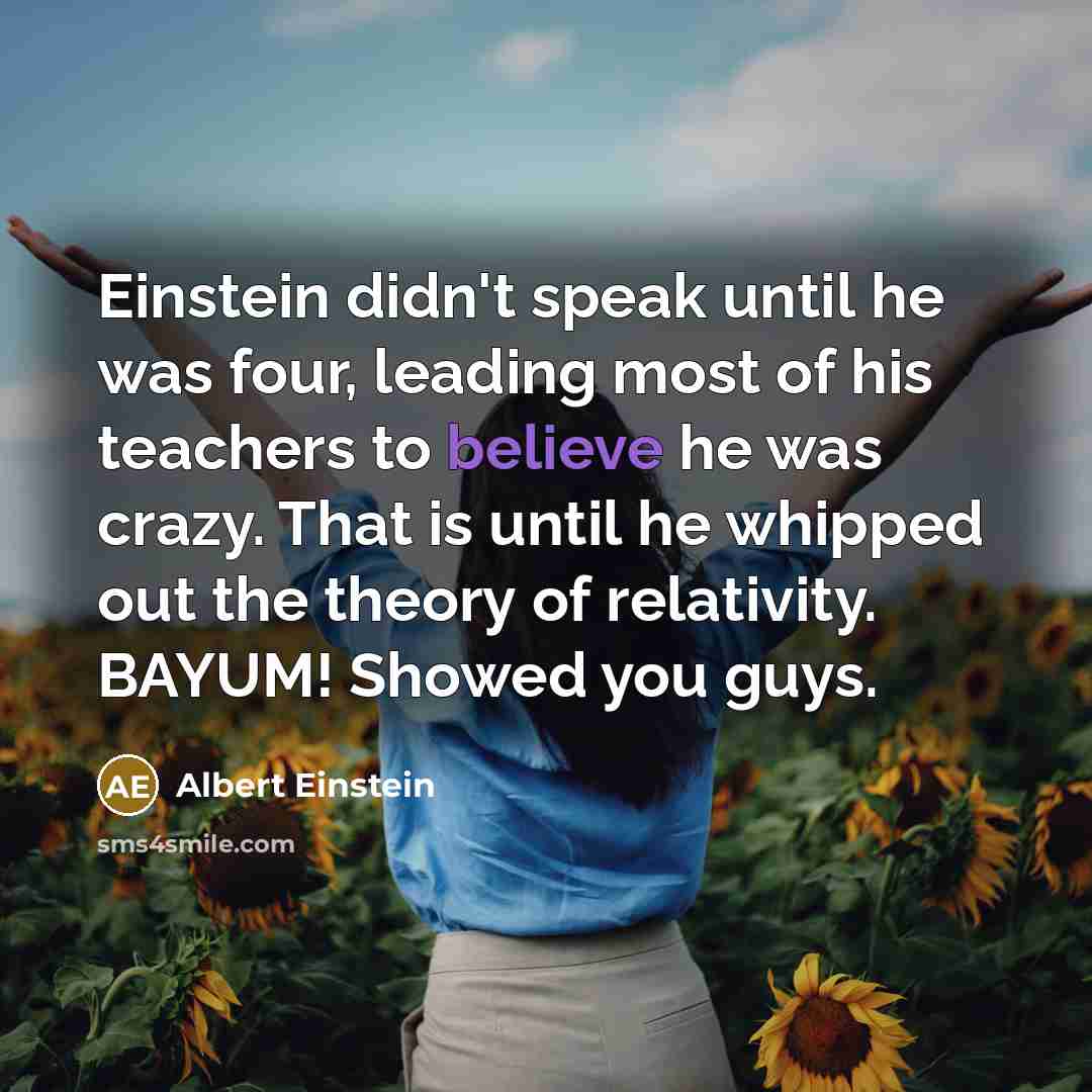 “Einstein didn't speak until he was four, leading most of his teachers to believe he was crazy. That is until he whipped out the theory of relativity. BAYUM! Showed you guys.” quote by Albert Einstein