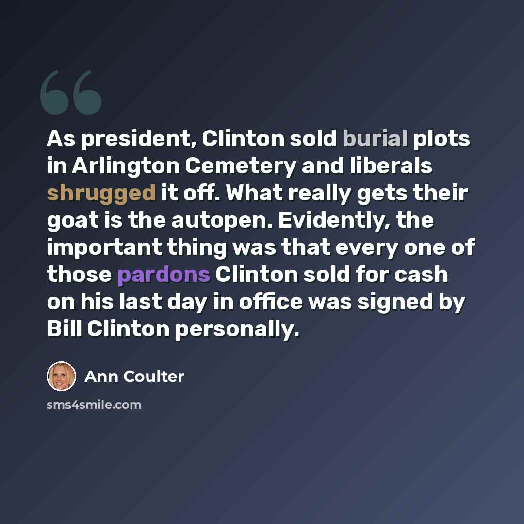 “As president, Clinton sold burial plots in Arlington Cemetery and liberals shrugged it off. What really gets their goat is the autopen. Evidently, the important thing was that every one of those pardons Clinton sold for cash on his last day in office was signed by Bill Clinton personally.” quote by Ann Coulter