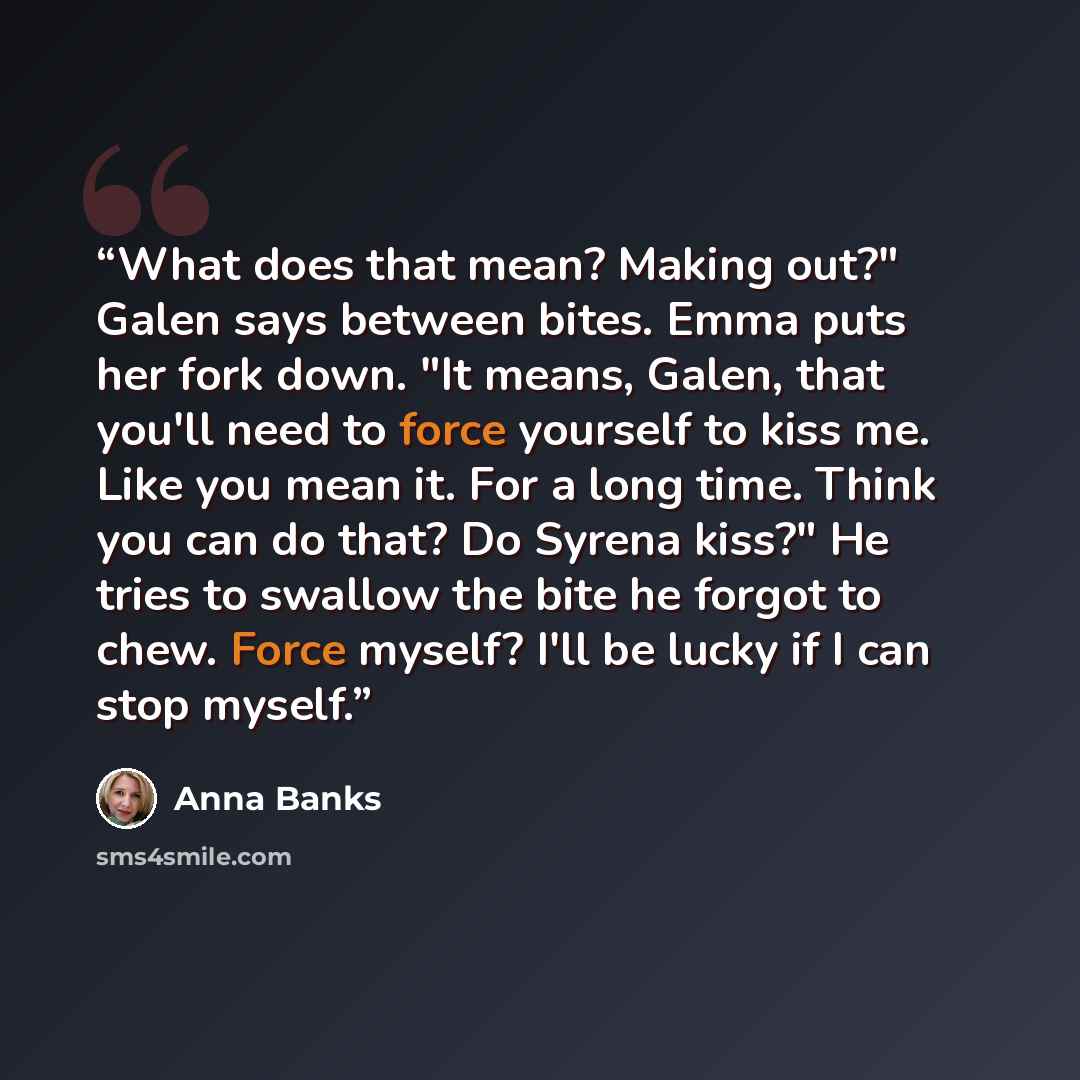 “What does that mean? Making out?" Galen says between bites. Emma puts her fork down. "It means, Galen, that you'll need to force yourself to kiss me. Like you mean it. For a long time. Think you can do that? Do Syrena kiss?" He tries to swallow the bite he forgot to chew. Force myself? I'll be…” quote by Anna Banks