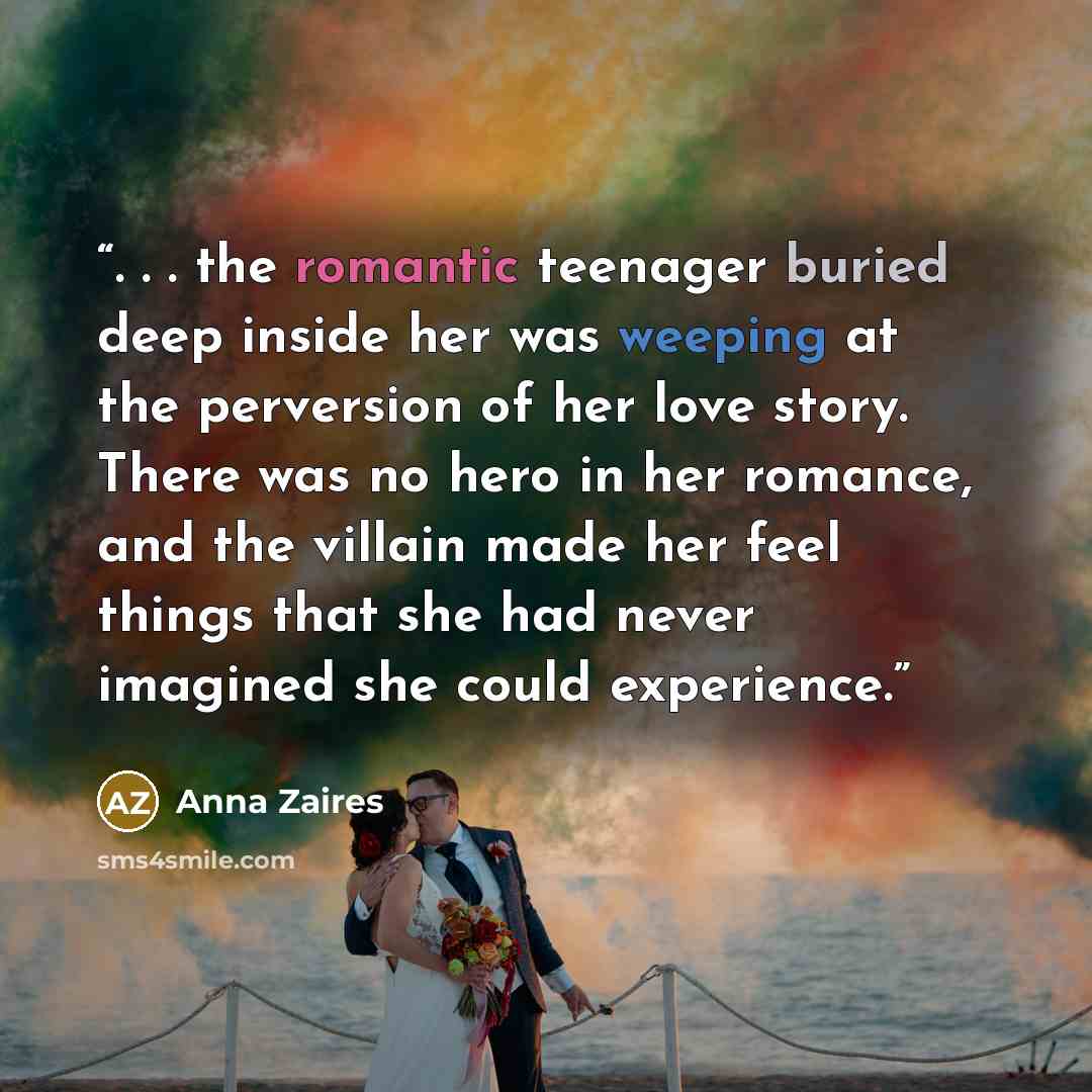 “. . . the romantic teenager buried deep inside her was weeping at the perversion of her love story. There was no hero in her romance, and the villain made her feel things that she had never imagined she could experience.” quote by Anna Zaires