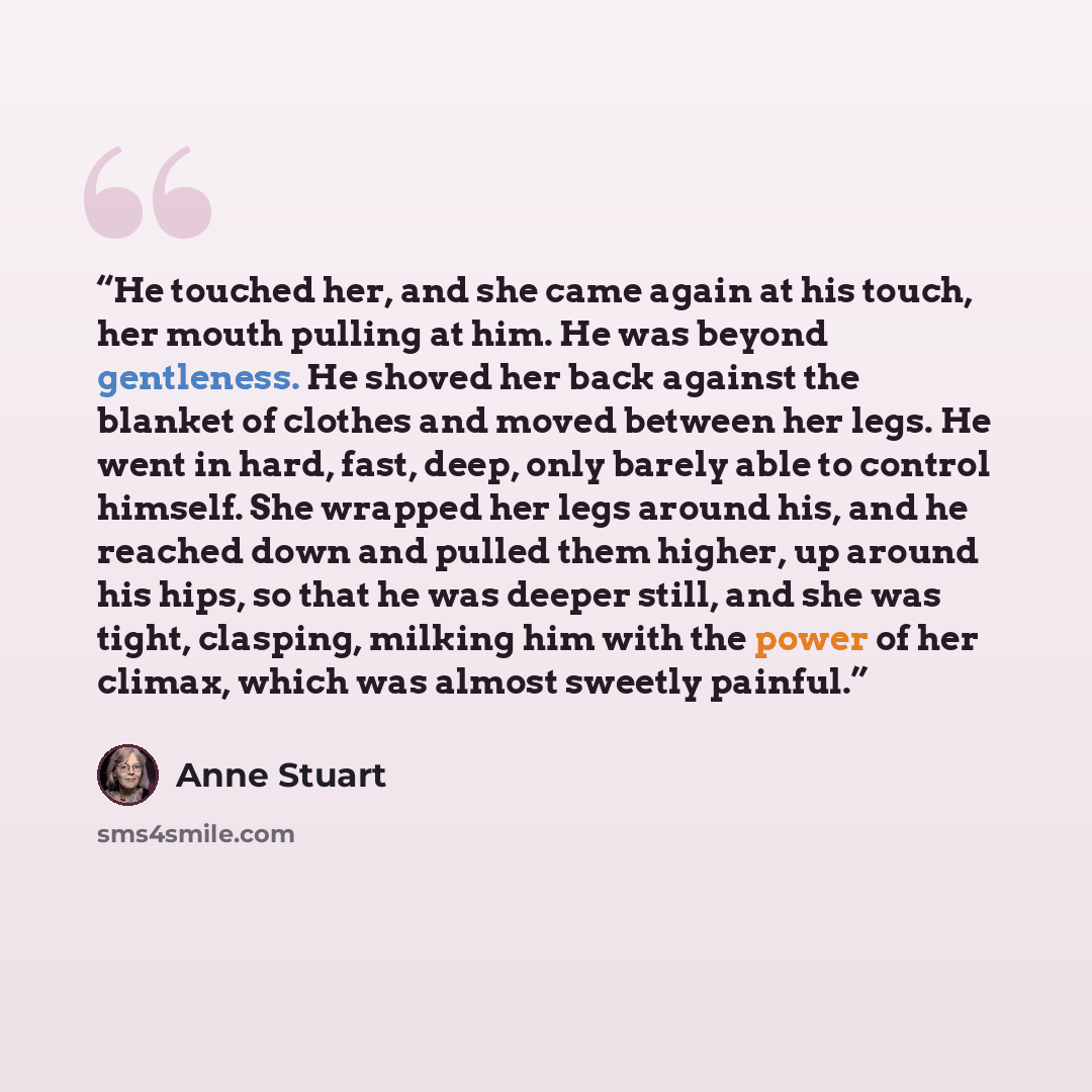 “He touched her, and she came again at his touch, her mouth pulling at him. He was beyond gentleness. He shoved her back against the blanket of clothes and moved between her legs. He went in hard, fast, deep, only barely able to control himself. She wrapped her legs around his, and he reached down…” quote by Anne Stuart