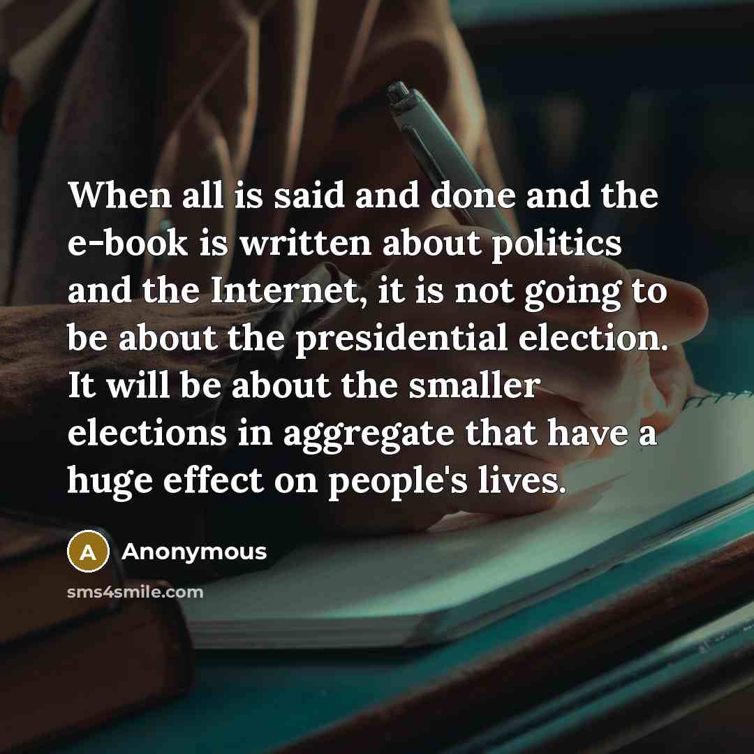 “When all is said and done and the e-book is written about politics and the Internet, it is not going to be about the presidential election. It will be about the smaller elections in aggregate that have a huge effect on people's lives.” quote by Anonymous