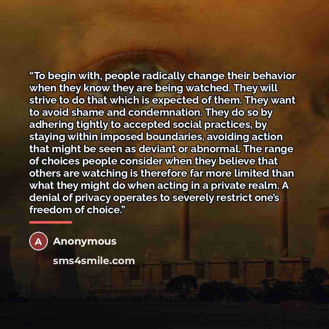 “To begin with, people radically change their behavior when they know they are being watched. They will strive to do that which is expected of them. They want to avoid shame and condemnation. They do so by adhering tightly to accepted social practices, by staying within imposed boundaries, avoiding…” quote by Anonymous