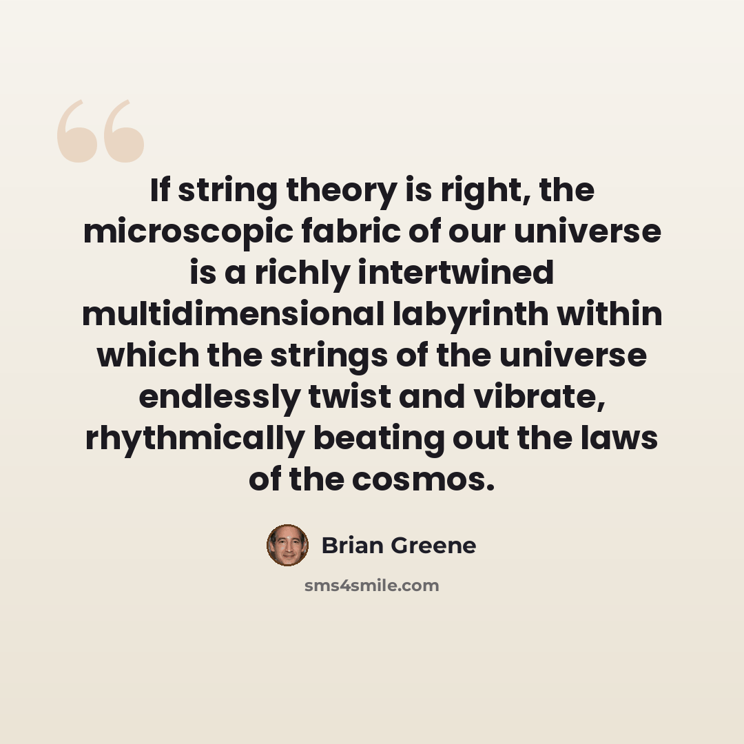 “If string theory is right, the microscopic fabric of our universe is a richly intertwined multidimensional labyrinth within which the strings of the universe endlessly twist and vibrate, rhythmically beating out the laws of the cosmos.” quote by Brian Greene