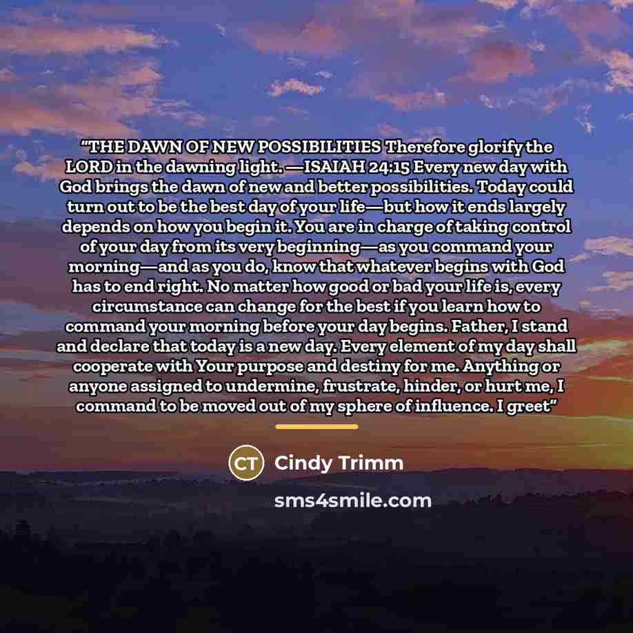“THE DAWN OF NEW POSSIBILITIES Therefore glorify the LORD in the dawning light. —ISAIAH 24:15 Every new day with God brings the dawn of new and better possibilities. Today could turn out to be the best day of your life—but how it ends largely depends on how you begin it. You are in charge of taking…” quote by Cindy Trimm