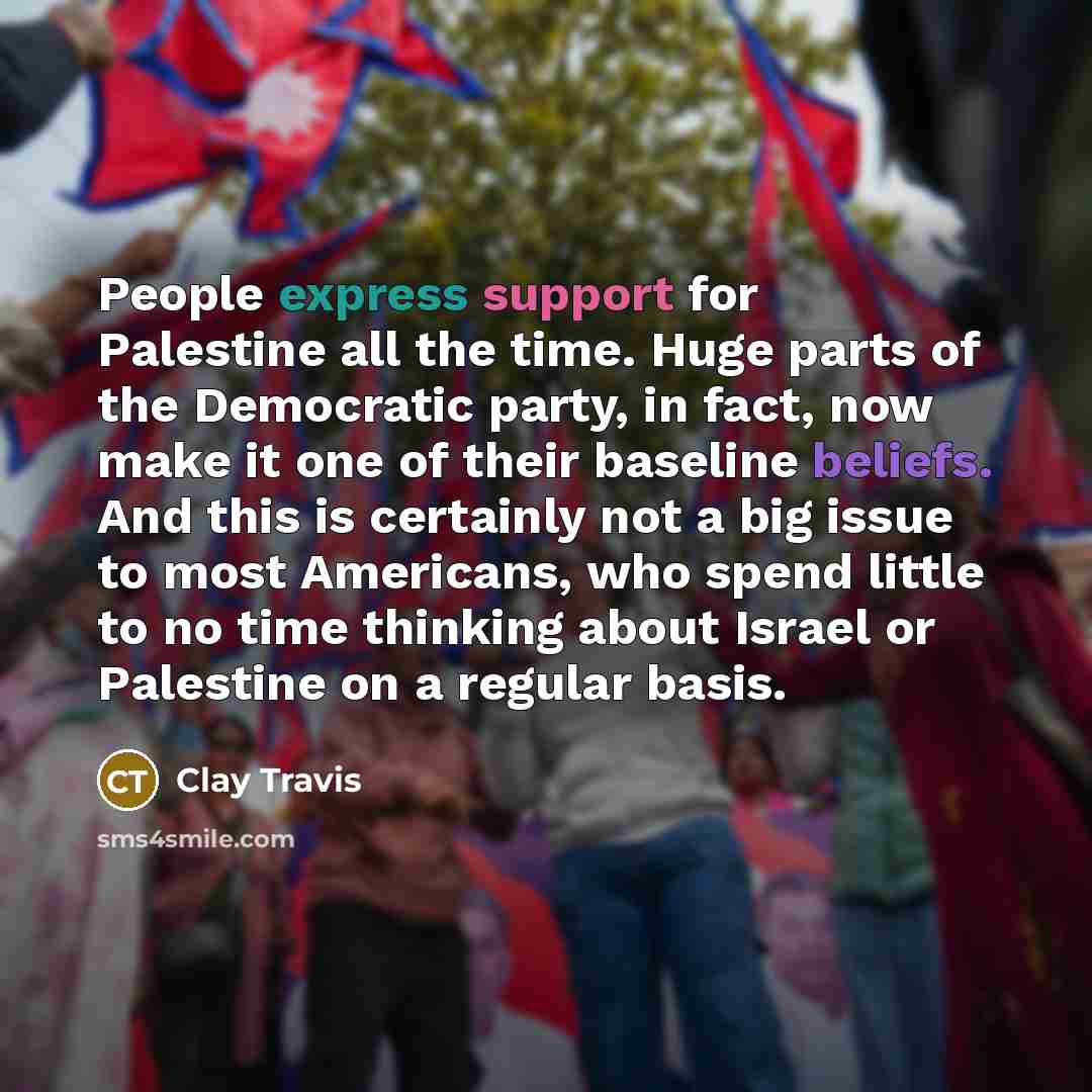 “People express support for Palestine all the time. Huge parts of the Democratic party, in fact, now make it one of their baseline beliefs. And this is certainly not a big issue to most Americans, who spend little to no time thinking about Israel or Palestine on a regular basis.” quote by Clay Travis